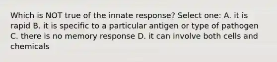 Which is NOT true of the innate response? Select one: A. it is rapid B. it is specific to a particular antigen or type of pathogen C. there is no memory response D. it can involve both cells and chemicals