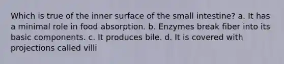 Which is true of the inner surface of the small intestine? a. It has a minimal role in food absorption. b. Enzymes break fiber into its basic components. c. It produces bile. d. It is covered with projections called villi