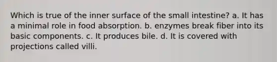 Which is true of the inner surface of <a href='https://www.questionai.com/knowledge/kt623fh5xn-the-small-intestine' class='anchor-knowledge'>the small intestine</a>? a. It has a minimal role in food absorption. b. enzymes break fiber into its basic components. c. It produces bile. d. It is covered with projections called villi.