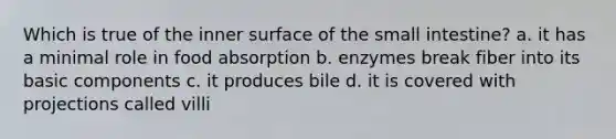 Which is true of the inner surface of the small intestine? a. it has a minimal role in food absorption b. enzymes break fiber into its basic components c. it produces bile d. it is covered with projections called villi