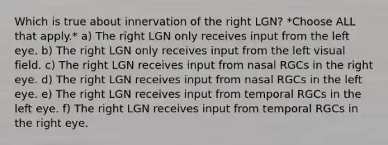 Which is true about innervation of the right LGN? *Choose ALL that apply.* a) The right LGN only receives input from the left eye. b) The right LGN only receives input from the left visual field. c) The right LGN receives input from nasal RGCs in the right eye. d) The right LGN receives input from nasal RGCs in the left eye. e) The right LGN receives input from temporal RGCs in the left eye. f) The right LGN receives input from temporal RGCs in the right eye.