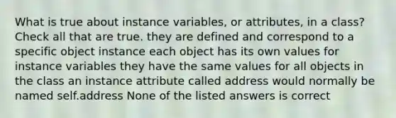 What is true about instance variables, or attributes, in a class? Check all that are true. they are defined and correspond to a specific object instance each object has its own values for instance variables they have the same values for all objects in the class an instance attribute called address would normally be named self.address None of the listed answers is correct