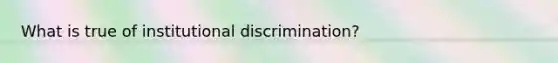 What is true of institutional discrimination?