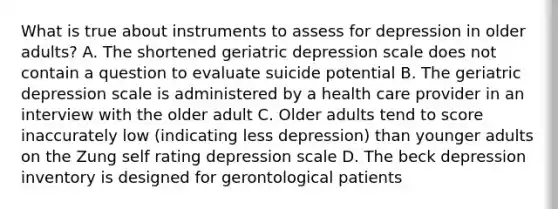 What is true about instruments to assess for depression in older adults? A. The shortened geriatric depression scale does not contain a question to evaluate suicide potential B. The geriatric depression scale is administered by a health care provider in an interview with the older adult C. Older adults tend to score inaccurately low (indicating less depression) than younger adults on the Zung self rating depression scale D. The beck depression inventory is designed for gerontological patients