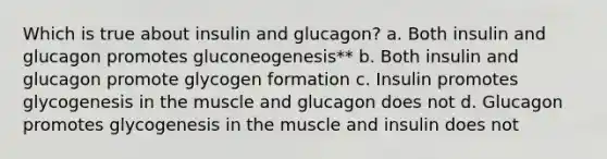 Which is true about insulin and glucagon? a. Both insulin and glucagon promotes gluconeogenesis** b. Both insulin and glucagon promote glycogen formation c. Insulin promotes glycogenesis in the muscle and glucagon does not d. Glucagon promotes glycogenesis in the muscle and insulin does not