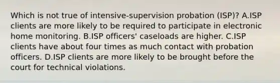 Which is not true of intensive-supervision probation (ISP)? A.ISP clients are more likely to be required to participate in electronic home monitoring. B.ISP officers' caseloads are higher. C.ISP clients have about four times as much contact with probation officers. D.ISP clients are more likely to be brought before the court for technical violations.