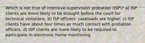 Which is not true of intensive-supervision probation (ISP)? a) ISP clients are more likely to be brought before the court for technical violations. b) ISP officers' caseloads are higher. c) ISP clients have about four times as much contact with probation officers. d) ISP clients are more likely to be required to participate in electronic home monitoring.