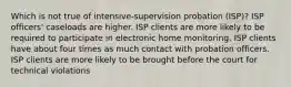 Which is not true of intensive-supervision probation (ISP)? ISP officers' caseloads are higher. ISP clients are more likely to be required to participate in electronic home monitoring. ISP clients have about four times as much contact with probation officers. ISP clients are more likely to be brought before the court for technical violations