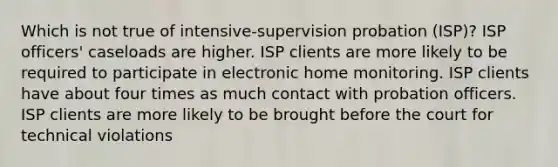 Which is not true of intensive-supervision probation (ISP)? ISP officers' caseloads are higher. ISP clients are more likely to be required to participate in electronic home monitoring. ISP clients have about four times as much contact with probation officers. ISP clients are more likely to be brought before the court for technical violations