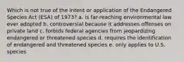 Which is not true of the intent or application of the Endangered Species Act (ESA) of 1973? a. is far-reaching environmental law ever adopted b. controversial because it addresses offenses on private land c. forbids federal agencies from jeopardizing endangered or threatened species d. requires the identification of endangered and threatened species e. only applies to U.S. species