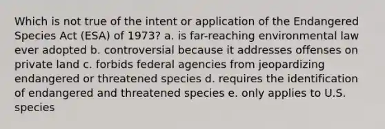 Which is not true of the intent or application of the Endangered Species Act (ESA) of 1973? a. is far-reaching environmental law ever adopted b. controversial because it addresses offenses on private land c. forbids federal agencies from jeopardizing endangered or threatened species d. requires the identification of endangered and threatened species e. only applies to U.S. species