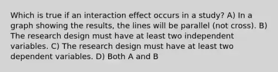 Which is true if an interaction effect occurs in a study? A) In a graph showing the results, the lines will be parallel (not cross). B) The research design must have at least two independent variables. C) The research design must have at least two dependent variables. D) Both A and B