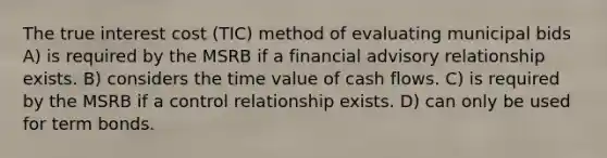 The true interest cost (TIC) method of evaluating municipal bids A) is required by the MSRB if a financial advisory relationship exists. B) considers the time value of cash flows. C) is required by the MSRB if a control relationship exists. D) can only be used for term bonds.