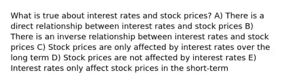 What is true about interest rates and stock prices? A) There is a direct relationship between interest rates and stock prices B) There is an inverse relationship between interest rates and stock prices C) Stock prices are only affected by interest rates over the long term D) Stock prices are not affected by interest rates E) Interest rates only affect stock prices in the short-term