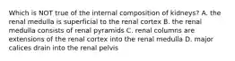 Which is NOT true of the internal composition of kidneys? A. the renal medulla is superficial to the renal cortex B. the renal medulla consists of renal pyramids C. renal columns are extensions of the renal cortex into the renal medulla D. major calices drain into the renal pelvis