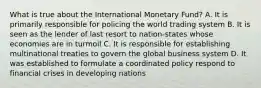 What is true about the International Monetary Fund? A. It is primarily responsible for policing the world trading system B. It is seen as the lender of last resort to nation-states whose economies are in turmoil C. It is responsible for establishing multinational treaties to govern the global business system D. It was established to formulate a coordinated policy respond to financial crises in developing nations