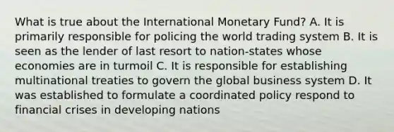 What is true about the International Monetary Fund? A. It is primarily responsible for policing the world trading system B. It is seen as the lender of last resort to nation-states whose economies are in turmoil C. It is responsible for establishing multinational treaties to govern the global business system D. It was established to formulate a coordinated policy respond to financial crises in developing nations