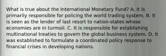 What is true about the International Monetary Fund? A. It is primarily responsible for policing the world trading system. B. It is seen as the lender of last resort to nation-states whose economies are in turmoil. C. It is responsible for establishing multinational treaties to govern the global business system. D. It was established to formulate a coordinated policy response to financial crises in developing nations.