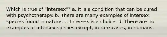 Which is true of "intersex"? a. It is a condition that can be cured with psychotherapy. b. There are many examples of intersex species found in nature. c. Intersex is a choice. d. There are no examples of intersex species except, in rare cases, in humans.