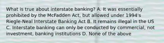 What is true about interstate banking? A. It was essentially prohibited by the McFadden Act, but allowed under 1994's Riegle-Neal Interstate Banking Act B. It remains illegal in the US C. Interstate banking can only be conducted by commercial, not investment, banking institutions D. None of the above