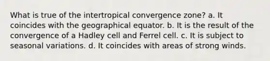 What is true of the intertropical convergence zone? a. It coincides with the geographical equator. b. It is the result of the convergence of a Hadley cell and Ferrel cell. c. It is subject to seasonal variations. d. It coincides with areas of strong winds.