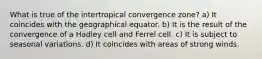 What is true of the intertropical convergence zone? a) It coincides with the geographical equator. b) It is the result of the convergence of a Hadley cell and Ferrel cell. c) It is subject to seasonal variations. d) It coincides with areas of strong winds.