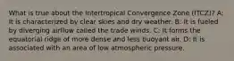 What is true about the Intertropical Convergence Zone (ITCZ)? A: It is characterized by clear skies and dry weather. B: It is fueled by diverging airflow called the trade winds. C: It forms the equatorial ridge of more dense and less buoyant air. D: It is associated with an area of low atmospheric pressure.