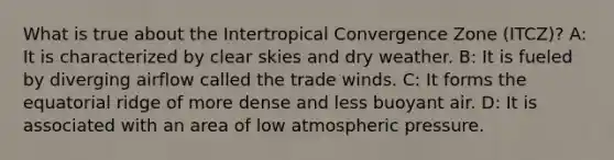 What is true about the Intertropical Convergence Zone (ITCZ)? A: It is characterized by clear skies and dry weather. B: It is fueled by diverging airflow called the trade winds. C: It forms the equatorial ridge of more dense and less buoyant air. D: It is associated with an area of low atmospheric pressure.