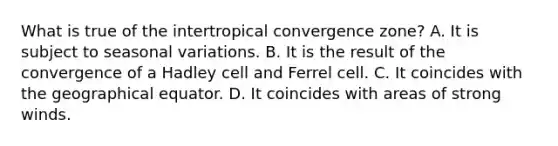 What is true of the intertropical convergence zone? A. It is subject to seasonal variations. B. It is the result of the convergence of a Hadley cell and Ferrel cell. C. It coincides with the geographical equator. D. It coincides with areas of strong winds.