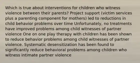 Which is true about interventions for children who witness violence between their parents? Project support (victim services plus a parenting component for mothers) led to reductions in child behavior problems over time Unfortunately, no treatments have improved problems among child witnesses of partner violence One on one play therapy with children has been shown to reduce behavior problems among child witnesses of partner violence. Systematic desensitization has been found to significantly reduce behavioral problems among children who witness intimate partner violence