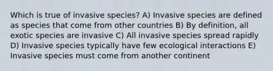 Which is true of invasive species? A) Invasive species are defined as species that come from other countries B) By definition, all exotic species are invasive C) All invasive species spread rapidly D) Invasive species typically have few ecological interactions E) Invasive species must come from another continent