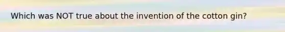 Which was NOT true about the invention of the cotton gin?