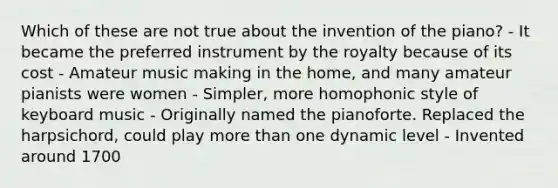 Which of these are not true about the invention of the piano? - It became the preferred instrument by the royalty because of its cost - Amateur music making in the home, and many amateur pianists were women - Simpler, more homophonic style of keyboard music - Originally named the pianoforte. Replaced the harpsichord, could play more than one dynamic level - Invented around 1700