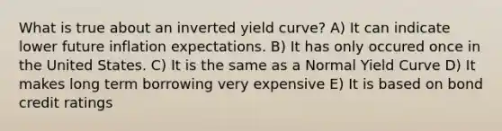 What is true about an inverted yield curve? A) It can indicate lower future inflation expectations. B) It has only occured once in the United States. C) It is the same as a Normal Yield Curve D) It makes long term borrowing very expensive E) It is based on bond credit ratings