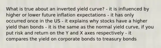 What is true about an inverted yield curve? - it is influenced by higher or lower future inflation expectations - it has only occurred once in the US - it explains why stocks have a higher yield than bonds - it is the same as the normal yield curve, if you put risk and return on the Y and X axes respectively - it compares the yield on corporate bonds to treasury bonds