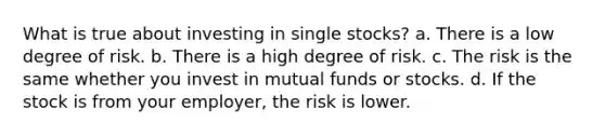 What is true about investing in single stocks? a. There is a low degree of risk. b. There is a high degree of risk. c. The risk is the same whether you invest in mutual funds or stocks. d. If the stock is from your employer, the risk is lower.