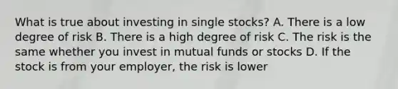 What is true about investing in single stocks? A. There is a low degree of risk B. There is a high degree of risk C. The risk is the same whether you invest in mutual funds or stocks D. If the stock is from your employer, the risk is lower