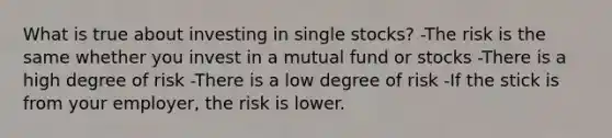 What is true about investing in single stocks? -The risk is the same whether you invest in a mutual fund or stocks -There is a high degree of risk -There is a low degree of risk -If the stick is from your employer, the risk is lower.