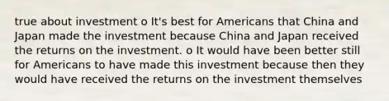 true about investment o It's best for Americans that China and Japan made the investment because China and Japan received the returns on the investment. o It would have been better still for Americans to have made this investment because then they would have received the returns on the investment themselves