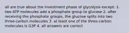 all are true about the investment phase of glycolysis except: 1. two ATP molecules add a phosphate group to glucose 2. after receiving the phosphate groups, the glucose splits into two three-carbon molecules 3. at least one of the three-carbon molecules is G3P 4. all answers are correct