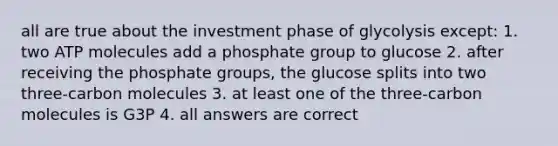 all are true about the investment phase of glycolysis except: 1. two ATP molecules add a phosphate group to glucose 2. after receiving the phosphate groups, the glucose splits into two three-carbon molecules 3. at least one of the three-carbon molecules is G3P 4. all answers are correct