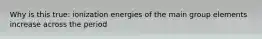 Why is this true: ionization energies of the main group elements increase across the period