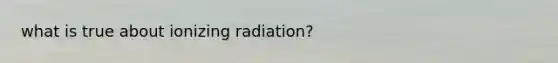 what is true about ionizing radiation?