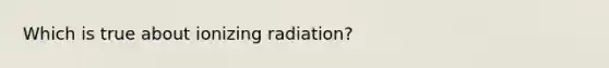 Which is true about ionizing radiation?