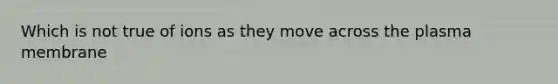 Which is not true of ions as they move across the plasma membrane