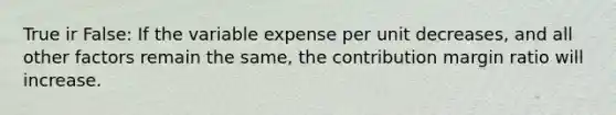 True ir False: If the variable expense per unit decreases, and all other factors remain the same, the contribution margin ratio will increase.