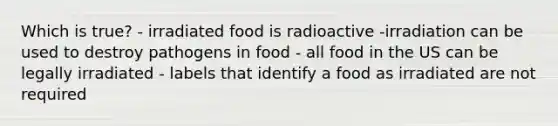 Which is true? - irradiated food is radioactive -irradiation can be used to destroy pathogens in food - all food in the US can be legally irradiated - labels that identify a food as irradiated are not required