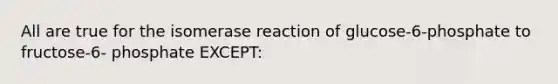 All are true for the isomerase reaction of glucose-6-phosphate to fructose-6- phosphate EXCEPT: