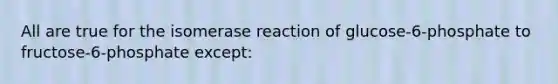 All are true for the isomerase reaction of glucose-6-phosphate to fructose-6-phosphate except: