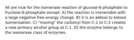 All are true for the isomerase reaction of glucose-6-phosphate to fructose-6-phosphate except: A) the reaction is irreversible with a large negative free energy change. B) it is an aldose to ketose isomerization. C) "moving" the carbonyl from C-1 to C-2 creates a new primary alcohol group at C-1. D) the enzyme belongs to the isomerase class of enzymes.